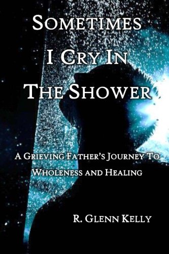 Sometimes I Cry In The Shower: A Grieving Father's Journey To Wholeness And Healing by R. Glenn Kell